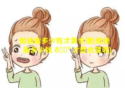 做抽脂多少钱才算合理(做抽脂多少钱 🐳 才算合理呢)